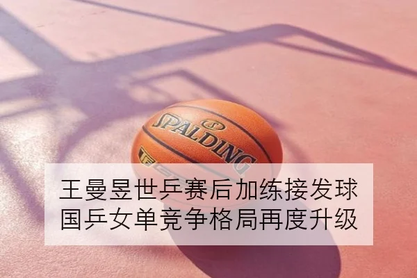 王曼昱世乒赛后加练接发球 国乒女单竞争格局再度升级