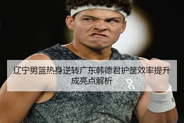 辽宁男篮热身逆转广东韩德君护筐效率提升成亮点解析